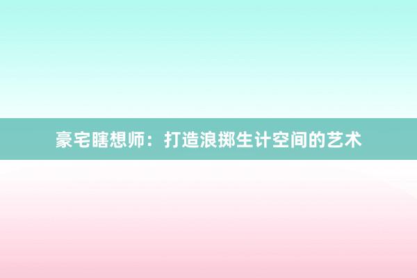 豪宅瞎想师：打造浪掷生计空间的艺术